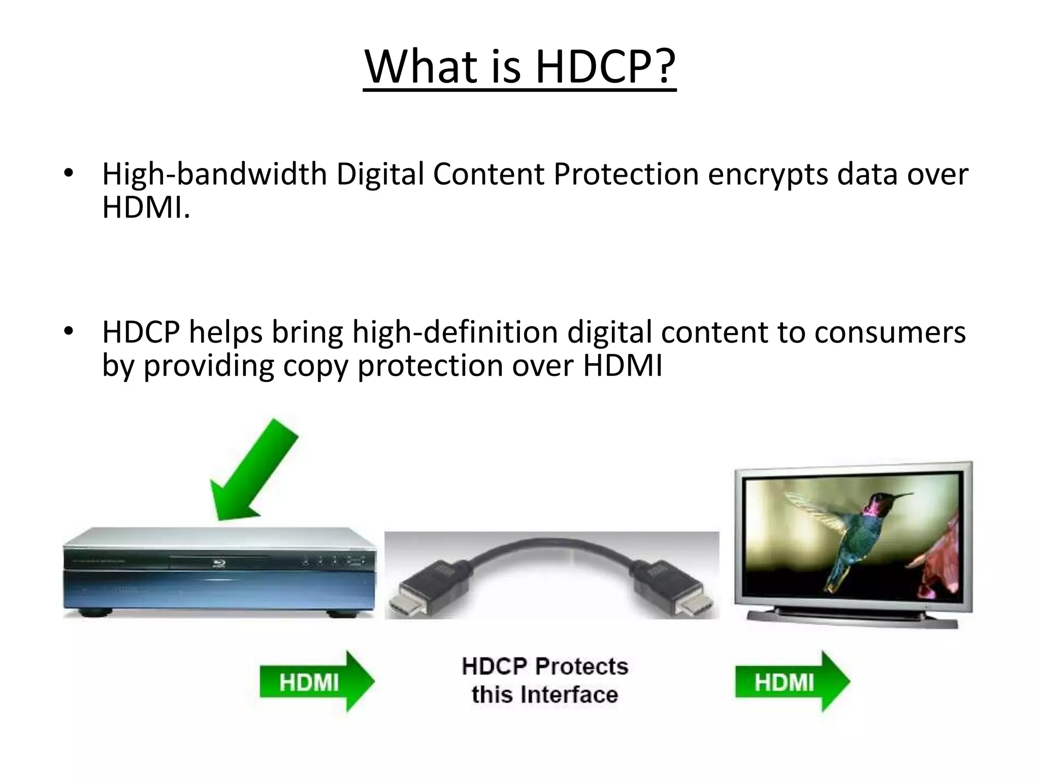 What is HDCP?
• High-bandwidth Digital Content Protection encrypts data over
  HDMI.


• HDCP helps bring high-definition digital content to consumers
  by providing copy protection over HDMI
 