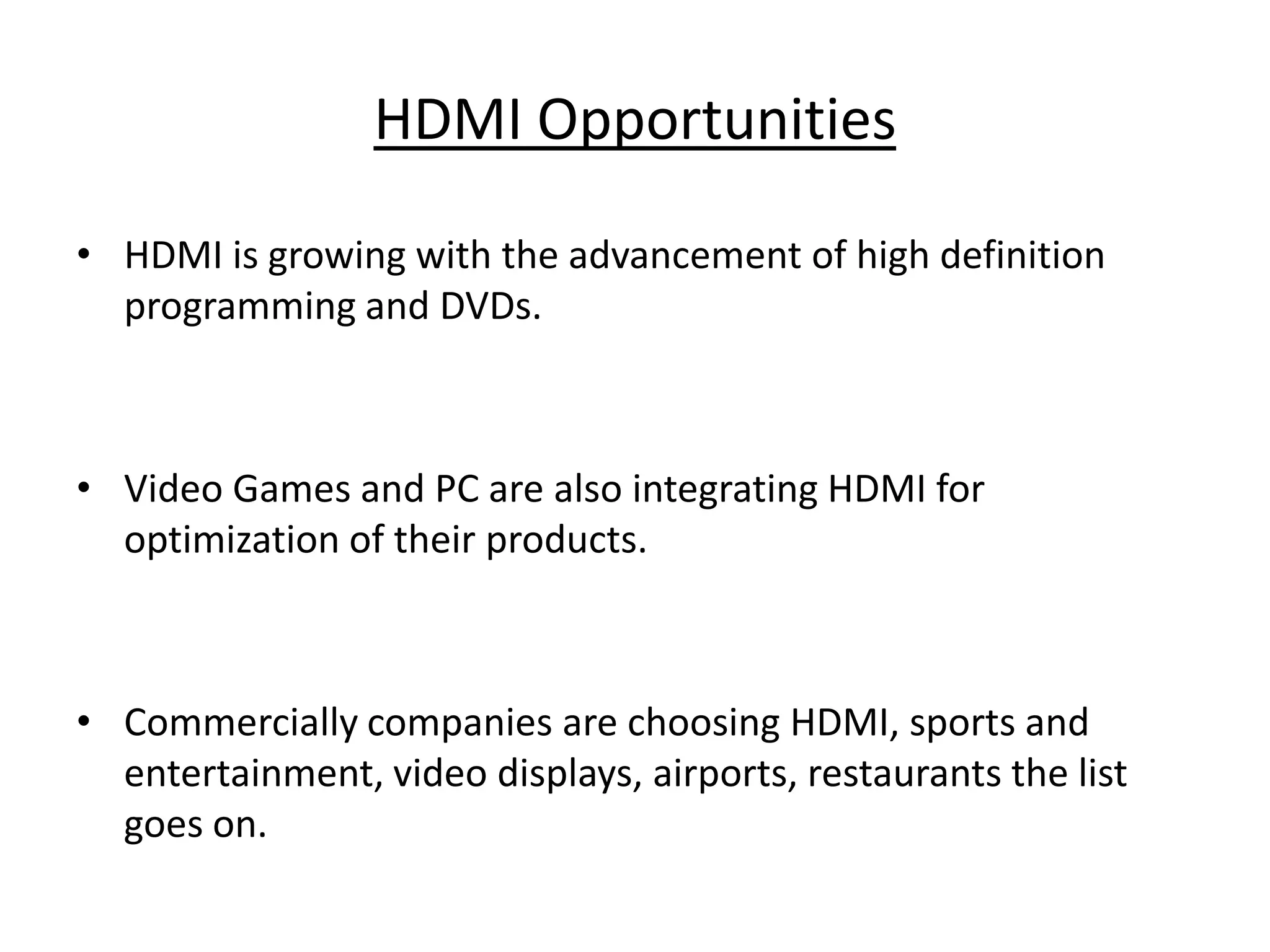 HDMI Opportunities

• HDMI is growing with the advancement of high definition
  programming and DVDs.



• Video Games and PC are also integrating HDMI for
  optimization of their products.



• Commercially companies are choosing HDMI, sports and
  entertainment, video displays, airports, restaurants the list
  goes on.
 