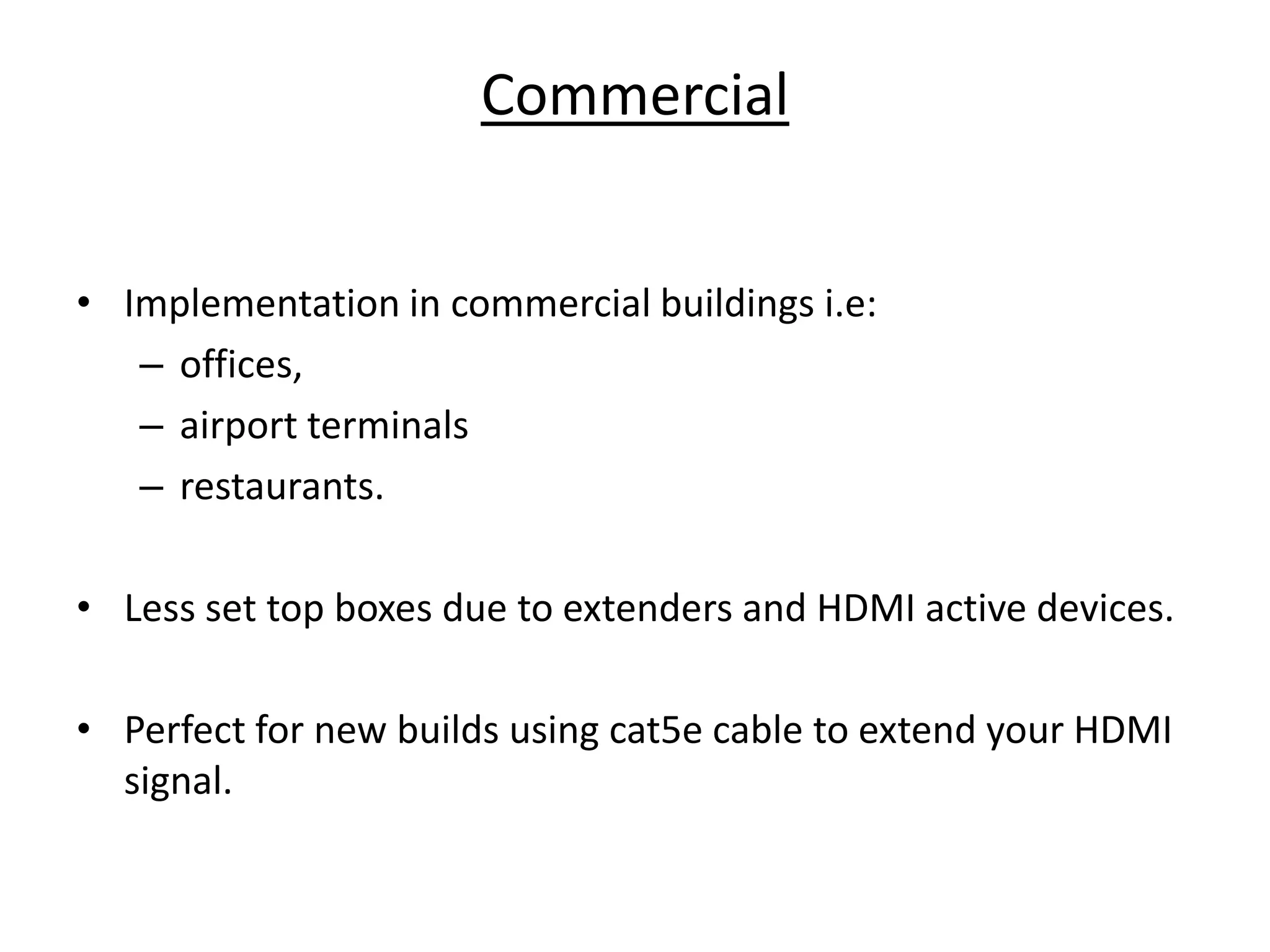 Commercial


• Implementation in commercial buildings i.e:
   – offices,
   – airport terminals
   – restaurants.

• Less set top boxes due to extenders and HDMI active devices.

• Perfect for new builds using cat5e cable to extend your HDMI
  signal.
 