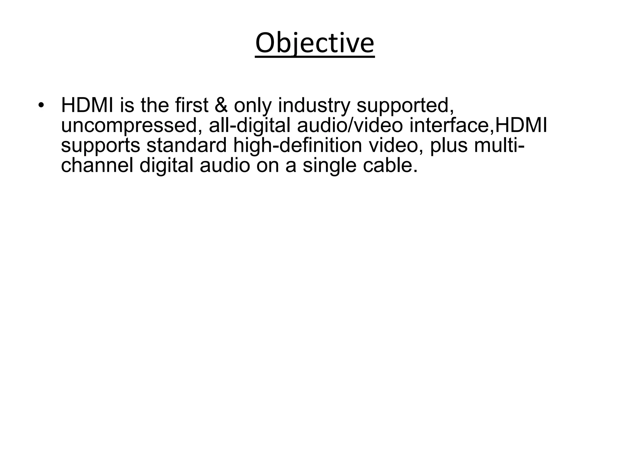 Objective
• HDMI is the first & only industry supported,
  uncompressed, all-digital audio/video interface,HDMI
  supports standard high-definition video, plus multi-
  channel digital audio on a single cable.
 