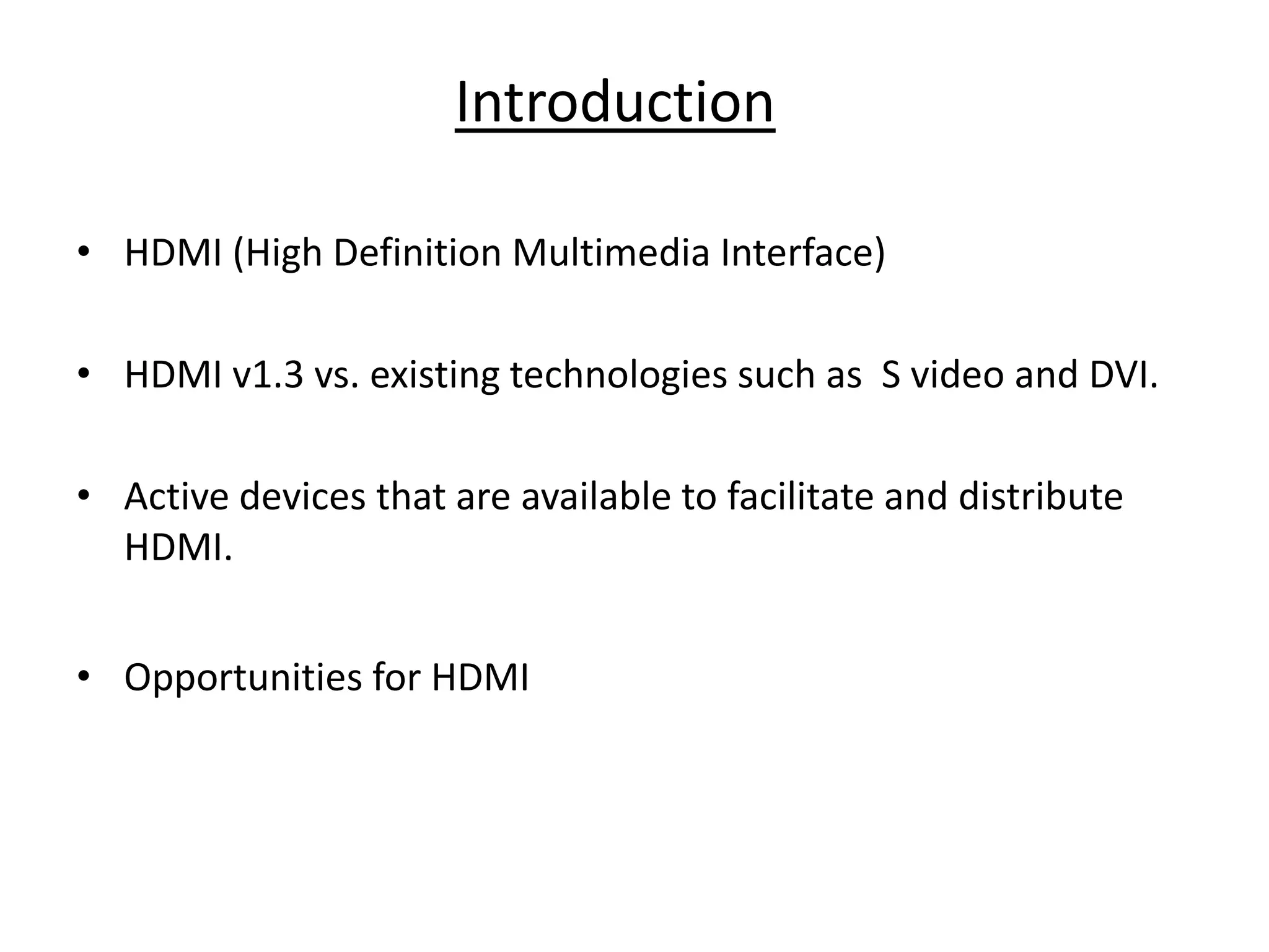 Introduction

• HDMI (High Definition Multimedia Interface)

• HDMI v1.3 vs. existing technologies such as S video and DVI.

• Active devices that are available to facilitate and distribute
  HDMI.


• Opportunities for HDMI
 