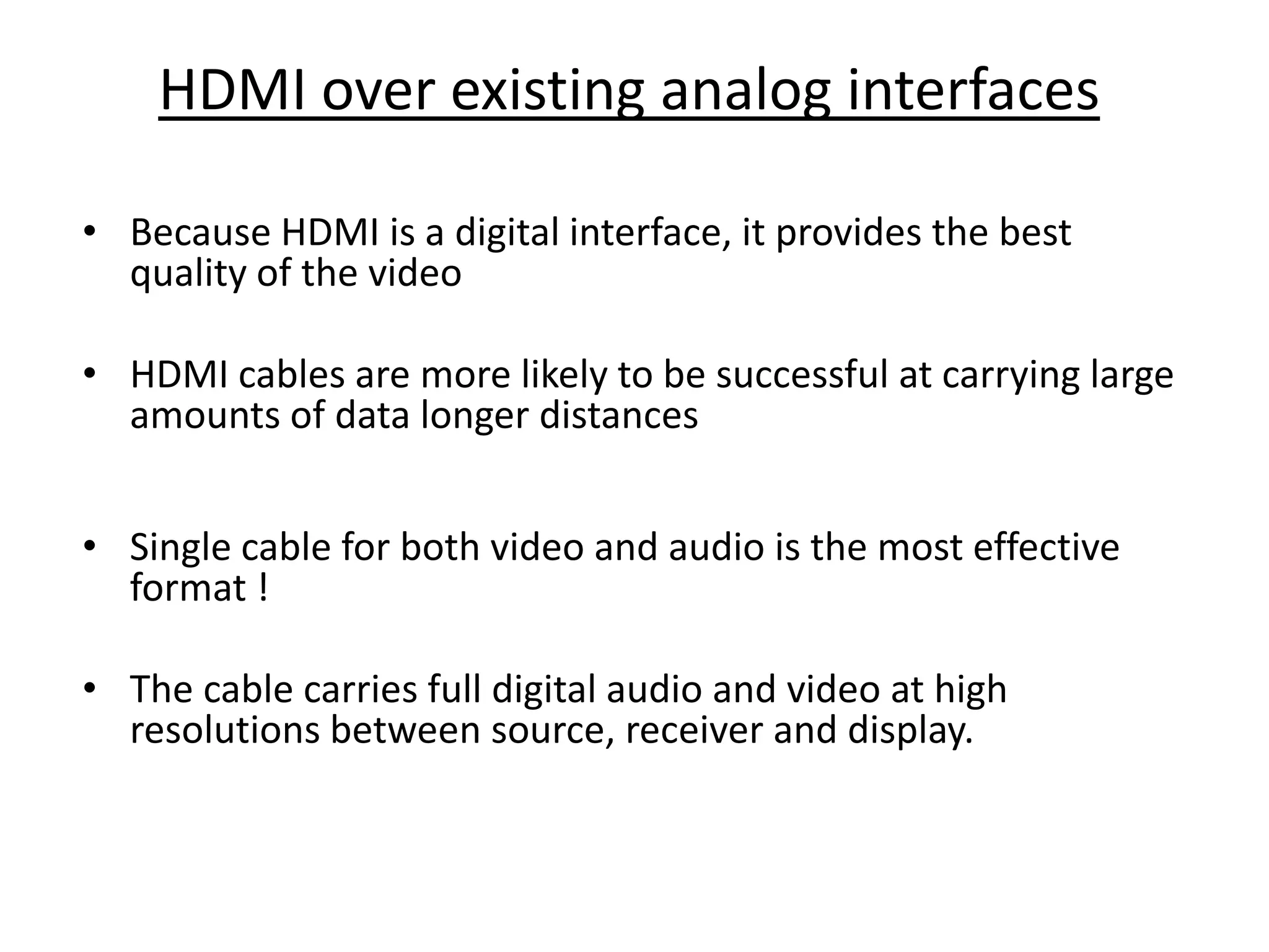 HDMI over existing analog interfaces

• Because HDMI is a digital interface, it provides the best
  quality of the video

• HDMI cables are more likely to be successful at carrying large
  amounts of data longer distances


• Single cable for both video and audio is the most effective
  format !

• The cable carries full digital audio and video at high
  resolutions between source, receiver and display.
 
