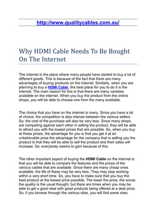 http://www.qualitycables.com.au/




Why HDMI Cable Needs To Be Bought
On The Internet

The internet is the place where many people have started to buy a lot of
different goods. This is because of the fact that there are many
advantages of buying products on the internet. Similarly, when you are
planning to buy a HDMI Cable, the best place for you to do it is the
internet. The main reason for this is that there are many varieties
available on the internet. When you buy the product from the online
shops, you will be able to choose one from the many available.


The choice that you have on the internet is many. Since you have a lot
of choice, the competition is also intense between the various sellers.
So, the cost of the purchase will also be very less. Since many shops
are competing against each other in selling the product, they will be able
to attract you with the lowest prices that are possible. So, when you buy
at these prices, the advantage for you is that you get it at an
unbelievable price the advantage for the company that is selling you the
product is that they will be able to sell the product and their sales will
increase. So, everybody seems to gain because of this.


The other important aspect of buying the HDMI Cable on the internet is
that you will be able to compare the features and the prices of the
various cables that are available. Since there are many cheap ones
available, the life of these may be very less. They may stop working
within a very short time. So, you have to make sure that you buy the
best product at the lowest price possible. The lower the price, the worse
the quality is the usual thought, but there are times when you may be
able to get a good deal with good products being offered at a deal price.
So, if you browse through the various sites, you will find some sites
 