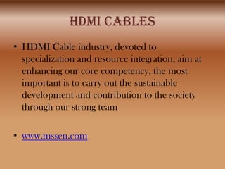 HDMI CABLES
• HDMI Cable industry, devoted to
  specialization and resource integration, aim at
  enhancing our core competency, the most
  important is to carry out the sustainable
  development and contribution to the society
  through our strong team

• www.mssen.com
 