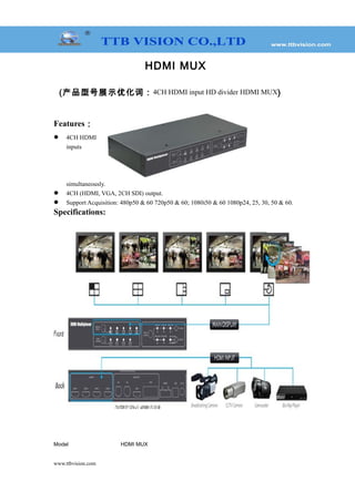 HDMI MUX
(产品型号展示优化词：4CH HDMI input HD divider HDMI MUX)
Features：
 4CH HDMI
inputs
simultaneously.
 4CH (HDMI, VGA, 2CH SDI) output.
 Support Acquisition: 480p50 & 60 720p50 & 60; 1080i50 & 60 1080p24, 25, 30, 50 & 60.
Specifications:
Model HDMI MUX
www.ttbvision.com
 
