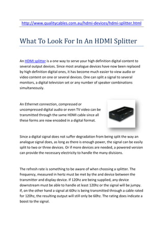 http://www.qualitycables.com.au/hdmi-devices/hdmi-splitter.html



What To Look For In An HDMI Splitter

An HDMI splitter is a one way to serve your high definition digital content to
several output devices. Since most analogue devices have now been replaced
by high definition digital ones, it has become much easier to view audio or
video content on one or several devices. One can split a signal to several
monitors, a digital television set or any number of speaker combinations
simultaneously.



An Ethernet connection, compressed or
uncompressed digital audio or even TV video can be
transmitted through the same HDMI cable since all
these forms are now encoded in a digital format.



Since a digital signal does not suffer degradation from being split the way an
analogue signal does, as long as there is enough power, the signal can be easily
split to two or three devices. Or if more devices are needed, a powered version
can provide the necessary electricity to handle the many divisions.



The refresh rate is something to be aware of when choosing a splitter. The
frequency, measured in hertz must be met by the and device between the
transmitter and display device. If 120hz are being supplied, any device
downstream must be able to handle at least 120hz or the signal will be jumpy.
If, on the other hand a signal at 60hz is being transmitted through a cable rated
for 120hz, the resulting output will still only be 60hz. The rating does indicate a
boost to the signal.
 