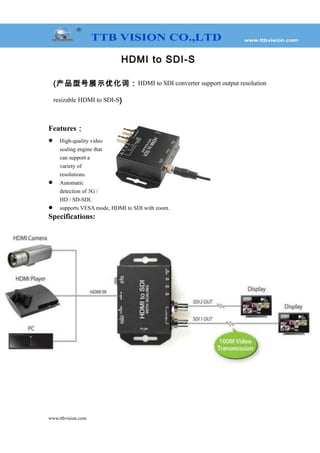 HDMI to SDI-S
(产品型号展示优化词：HDMI to SDI converter support output resolution
resizable HDMI to SDI-S)
Features：
 High-quality video
scaling engine that
can support a
variety of
resolutions.
 Automatic
detection of 3G /
HD / SD-SDI.
 supports VESA mode, HDMI to SDI with zoom.
Specifications:
www.ttbvision.com
 