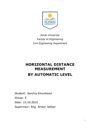 1
Soran University
Faculty of Engineering
Civil Engineering Department
HORIZONTAL DISTANCE
MEASUREMENT
BY AUTOMATIC LEVEL
Student: Sarchia Khursheed
Group: E
Date: 13.10.2015
Supervisor: Eng. Anwar Jabbar
 