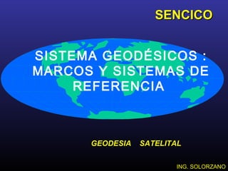 SISTEMA GEODÉSICOS :
MARCOS Y SISTEMAS DE
REFERENCIA
ING. SOLORZANOING. SOLORZANO
SENCICOSENCICO
GEODESIA SATELITALGEODESIA SATELITAL
 