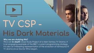 TV CSP -
His Dark Materials
Why we are studying this?
This is an in-depth Close Study Project of a teen fantasy TV Drama. It
is an engaging example of the BBC’s current programming strategy.
It is also an interesting representation of the evolution of fantasy/sci-fi
TV drama since Doctor Who began.
 