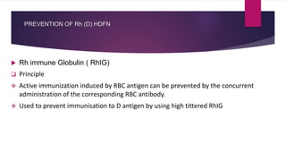PREVENTION OF Rh (D) HDFN
 Rh immune Globulin ( RhIG)
 Principle
 Active immunization induced by RBC antigen can be prevented by the concurrent
administration of the corresponding RBC antibody.
 Used to prevent immunisation to D antigen by using high tittered RhIG
 