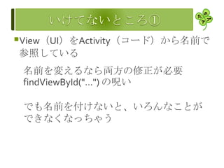 View（UI）をActivity（コード）から名前で
参照している
名前を変えるなら両方の修正が必要
findViewById("…") の呪い
でも名前を付けないと、いろんなことが
できなくなっちゃう
 