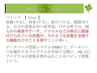 バインド 【 bind 】
束縛(する)、拘束(する)、結びつける、関連付け
る、などの意味を持つ英単語。ITの分野では、何
らかの要素やデータ、ファイルなどが相互に関連
付けられている状態や、そのような状態を実現す
る機能などのことを指すことが多い。
データベース管理システム(DBMS)で、データベー
スを操作するプログラムを作成する際に、SQL文に
プログラムの変数を埋め込むことをバインド変数
という。
 