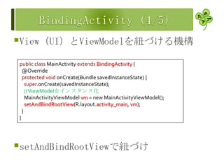 View（UI）とViewModelを紐づける機構
setAndBindRootViewで紐づけ
public class MainActivity extends BindingActivity {
@Override
protected void onCreate(Bundle savedInstanceState) {
super.onCreate(savedInstanceState);
//ViewModelをインスタンス化
MainActivityViewModel vm = new MainActivityViewModel();
setAndBindRootView(R.layout.activity_main, vm);
}
}
 