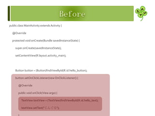 public class MainActivity extendsActivity {
@Override
protected void onCreate(Bundle savedInstanceState) {
super.onCreate(savedInstanceState);
setContentView(R.layout.activity_main);
Button button = (Button)findViewById(R.id.hello_button);
button.setOnClickListener(newOnClickListener() {
@Override
public void onClick(View arg0) {
TextView textView = (TextView)findViewById(R.id.hello_text);
textView.setText("じんぐる");
 