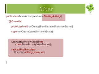 public class MainActivity extends BindingActivity {
@Override
protected void onCreate(Bundle savedInstanceState) {
super.onCreate(savedInstanceState);
MainActivityViewModel vm
= new MainActivityViewModel();
setAndBindRootView (
R.layout.activity_main, vm);
}
}
 