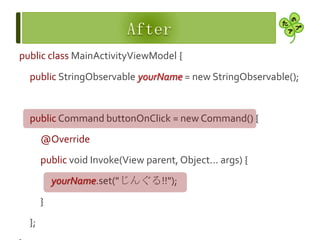 public class MainActivityViewModel {
public StringObservable yourName = new StringObservable();
public Command buttonOnClick = new Command() {
@Override
public void Invoke(View parent, Object... args) {
yourName.set("じんぐる!!");
}
};
 