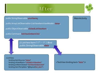 <TextView binding:text="data" />
<ListView
binding:itemSource="datas"
binding:clickedItem="clickedListViewItem"
binding:onItemClicked="listViewOnItemClick"
binding:itemTemplate="@layout/list_item">
public StringObservable yourName;
public ArrayListObservable<ListViewItemViewModel> datas;
public ObjectObservable clickedListViewItem ;
public Command listViewOnItemClick;
// ListView ItemのデータとBind
public StringObservable data;
MainActivity
 