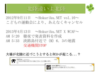 2012年9月11日 ～Hokuriku.NET vol.10～
こどもの運動会により、あえなくキャンセル
2013年4月13日 ～Hokuriku.NET X WCAF～
AM 5:20 徹夜で発表資料を作成
AM 5:33 淡路島付近で（M）6．3の地震
交通機関STOP
大場が北陸に近づこうとすると何かが起こる...？
 