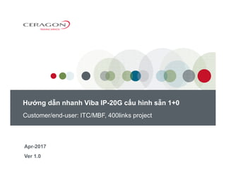 Customer/end-user: ITC/MBF, 400links project
Ver 1.0
Hướng dẫn nhanh Viba IP-20G cấu hình sẵn 1+0
Apr-2017
 
