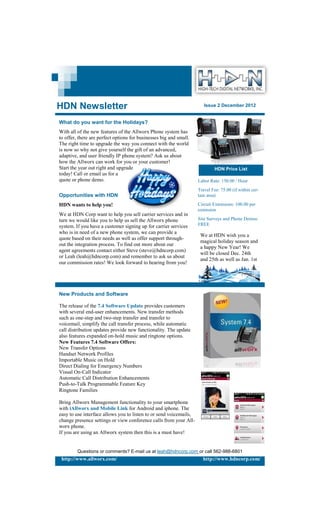 HDN Newsletter                                                         Issue 2 December 2012


What do you want for the Holidays?
With all of the new features of the Allworx Phone system has
to offer, there are perfect options for businesses big and small.
The right time to upgrade the way you connect with the world
is now so why not give yourself the gift of an advanced,
adaptive, and user friendly IP phone system? Ask us about
how the Allworx can work for you or your customer!
Start the year out right and upgrade                                         HDN Price List
today! Call or email us for a
quote or phone demo.                                                Labor Rate: 150.00 / Hour
                                                                    Travel Fee: 75.00 (if within cer-
Opportunities with HDN                                              tain area)

HDN wants to help you!                                              Circuit Extensions: 100.00 per
                                                                    extension
We at HDN Corp want to help you sell carrier services and in
turn we would like you to help us sell the Allworx phone            Site Surveys and Phone Demos:
system. If you have a customer signing up for carrier services      FREE
who is in need of a new phone system, we can provide a
                                                                     We at HDN wish you a
quote based on their needs as well as offer support through-
                                                                     magical holiday season and
out the integration process. To find out more about our
                                                                     a happy New Year! We
agent agreements contact either Steve (steve@hdncorp.com)
                                                                     will be closed Dec. 24th
or Leah (leah@hdncorp.com) and remember to ask us about
                                                                     and 25th as well as Jan. 1st
our commission rates! We look forward to hearing from you!




New Products and Software

The release of the 7.4 Software Update provides customers
with several end-user enhancements. New transfer methods
such as one-step and two-step transfer and transfer to
voicemail, simplify the call transfer process, while automatic
call distribution updates provide new functionality. The update
also features expanded on-hold music and ringtone options.
New Features 7.4 Software Offers:
New Transfer Options
Handset Network Profiles
Importable Music on Hold
Direct Dialing for Emergency Numbers
Visual On-Call Indicator
Automatic Call Distribution Enhancements
Push-to-Talk Programmable Feature Key
Ringtone Families

Bring Allworx Management functionality to your smartphone
with iAllworx and Mobile Link for Android and iphone. The
easy to use interface allows you to listen to or send voicemails,
change presence settings or view conference calls from your All-
worx phone.
If you are using an Allworx system then this is a must have!


         Questions or comments? E-mail us at leah@hdncorp.com or call 562-988-6801
 http://www.allworx.com/                                              http://www.hdncorp.com/
 