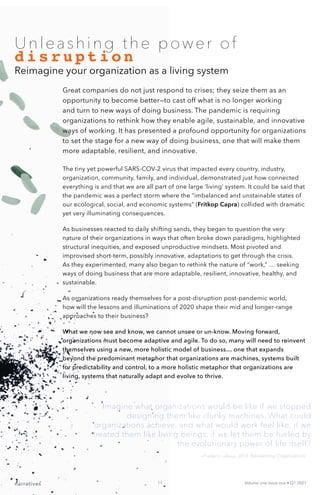 narratives Volume one Issue one • Q1 2021
11
Unleashing the power of
disruption
Reimagine your organization as a living system
Imagine what organizations would be like if we stopped
designing them like clunky machines. What could
organizations achieve, and what would work feel like, if we
treated them like living beings, if we let them be fueled by
the evolutionary power of life itself?
Great companies do not just respond to crises; they seize them as an
opportunity to become better—to cast off what is no longer working
and turn to new ways of doing business. The pandemic is requiring
organizations to rethink how they enable agile, sustainable, and innovative
ways of working. It has presented a profound opportunity for organizations
to set the stage for a new way of doing business, one that will make them
more adaptable, resilient, and innovative.
The tiny yet powerful SARS-COV-2 virus that impacted every country, industry,
organization, community, family, and individual, demonstrated just how connected
everything is and that we are all part of one large ‘living’ system. It could be said that
the pandemic was a perfect storm where the “imbalanced and unstainable states of
our ecological, social, and economic systems” (Fritkop Capra) collided with dramatic
yet very illuminating consequences.
As businesses reacted to daily shifting sands, they began to question the very
nature of their organizations in ways that often broke down paradigms, highlighted
structural inequities, and exposed unproductive mindsets. Most pivoted and
improvised short-term, possibly innovative, adaptations to get through the crisis.
As they experimented, many also began to rethink the nature of “work,” … seeking
ways of doing business that are more adaptable, resilient, innovative, healthy, and
sustainable.
As organizations ready themselves for a post-disruption post-pandemic world,
how will the lessons and illuminations of 2020 shape their mid and longer-range
approaches to their business?
What we now see and know, we cannot unsee or un-know. Moving forward,
organizations must become adaptive and agile. To do so, many will need to reinvent
themselves using a new, more holistic model of business… one that expands
beyond the predominant metaphor that organizations are machines, systems built
for predictability and control, to a more holistic metaphor that organizations are
living, systems that naturally adapt and evolve to thrive.
—Frederic Laloux, 2014. Reinventing Organizations
 