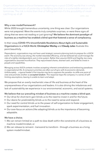 narratives Volume one Issue one • Q1 2021
12
Why a new model/framework?
While 2020 brought tremendous uncertainty, one thing was clear. Our organizations
were not prepared. Were the events truly complete surprises, or were there signs all
along that we were not reading or just ignoring? We believe the dominant paradigm of
business as a machine has enabled a blind spot that fostered a sense of complacency.
In their essay COVID-19’s Uncomfortable Revelations About Agile and Sustainable
Organizations in a VUCA World, Christopher Worley and Claudy Jules illustrate this
point beautifully.
Prepandemic, organizations may not have used strategic scenario planning tools to prepare for a VUCA
event. The economy was strong, the market rewarded efficiency, and we believed we could manage the
risks of a tightly interdependent, just-in-time system. Rather than assume VUCA and fragility, too many
organizations assumed munificence. They repurchased shares, drained cash, and failed to invest in
people and capabilities.
Managing across VUCA contexts involves accepting inherent contradictions and embracing paradoxes
in organizational life. A company’s priorities are often out-of-sync with its economic demands.
Unfortunately… a typical leader’s first impulse may be to suppress the paradox—to stifle one point of
view and promote another as accepted wisdom. This response traps the company in a series of self-
limiting assumptions, leaving it unable to learn and adapt.
We propose that an overly mechanistic view of life and business at the heart of the
unpreparedness of our organizations and leaders. It is also driving the imbalances and
lack of sustainability we experience in our environmental, economic, and social systems.
We believe that our prevailing mindset of business as a machine creates a blind spot.
•	 Our drive for short-term gain blinds us to the need to invest in and for the future.
•	 Our desire for predictability blinds us to the need to sense and respond.
•	 Our need for control blinds us to the power of self-organization to foster engagement,
spark experimentation, and fuel innovation.
•	 Our over-focus on actions (like adapting) blinds us to the importance of becoming
adaptable.
We have a choice.
1.	We can remain limited on a path to slow death within the constraints of a business as
machine model/mindset, or
2.	We can release to reinvent - transcend to transform - through a business as a living
system model/mindset.
Organizations face a choice between returning to a post-COVID world that is simply
an enhanced version of yesterday or building one that is a sustainable version of
tomorrow. The risk is more than that of falling behind—it’s the possibility of never
catching up at all.
—KPMG, 2020
 