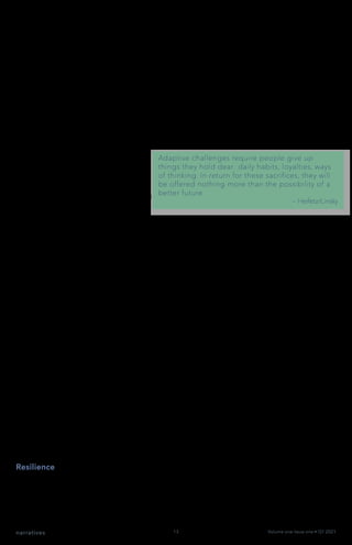 narratives Volume one Issue one • Q1 2021
13
How a Living Systems Mindset Shapes our Thinking
Organizations are living systems – they are not machines. The machine metaphor
worked well when we faced primarily technical challenges that were easy to identify,
examined in isolation (often by an expert), and required change in just one of a few
places, allowing quick implementation of solutions.
But today, most of the challenges we face are adaptive. They are difficult to identify
because the challenge is an inherent aspect/part of the larger whole. Rather than
bringing in an expert, the people with the challenge need to address it, often requiring
work across organizational boundaries. Solutions come from experiments and
discoveries and take time to implement.
To thrive today, businesses need to
be good at handling both technical
challenges that require benefit
from a mechanistic approach and
adaptive challenges that need a living
different, more organic, or living
systems approach.
Organizational change can no longer be seen as an event to manage on a path to a
new status quo. The fact is that we live in a state of dynamic non-equilibrium, a VUCA
world. This means that organisms, ecosystems, and organizations alike are operating in
a constant state of flux. Conditions (both internal and external) are never quite the same
from day to day, and the changes we face aren’t moving us towards some ‘new state’ of
stability, order, or predictability. We are and will remain in a constant state of dynamic
non-equilibrium.
When we treat our organization as a machine, we constrain and limit our intrinsic ability
to adapt and evolve and our potential to thrive. However, when we apply living systems
principles, strategies, and insights, we transform mindsets, reshape thinking, and
unleash potential. We are positioned and equipped to take on adaptive challenges by
tapping our inherent wisdom, energy, and will.
Implications of a Living System Mindset for Your Organization
As living systems, organizations are:
•	 Resilient (energy is added back into system/feedback loops)
•	 Self-organizing around a higher purpose
•	 Organized to enable flow (information, ideas, resources, energy)
When we lead from this mindset, we experience shifts in our thinking and practice.
Resilience
Our organizations can persist in the face of stress and recover quickly from disruption,
often to a healthier state. Daily operations do not zap all available energy and resources.
We have space for exploration, innovation, and change. We value renewal, so our
organization’s immune system remains vibrant. Information gets where it needs to go
without delay or distortion.
 