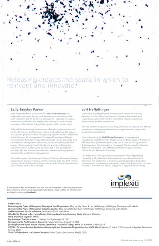 narratives Volume one Issue one • Q1 2021
References
Unleashing the Power of Disruption: Reimagine Your Organization Blog by Sally Parker & Lori Heffelfinger, Heffelfinger Company and LinkedIn
Unleashing the Power of Disruption: Adaptive Leaders Blog by Sally Parker & Lori Heffelfinger, Heffelfinger Company and LinkedIn
SHRM Visionaries 2020 Conference, October 20 2020, Josh Bersin
Who Do We Choose to Be: Facing Reality, Claiming Leadership, Restoring Sanity, Margaret Wheatley
Work Anywhere Together, KMPG
Big Business - The End is Near …, Nathan Furr, Forbes April 21 2011
Reimagining the Post Pandemic Economic Future, McKinsey, August 14, 2020
Leading from the Roots: Nature Inspired Leadership Lessons for Today’s World, Dr. Kathleen E. Allen,2018
COVID-19’s Uncomfortable Revelations About Agile and Sustainable Organizations in a VUCA World., Worley, C; Jules, C; The Journal of Applied Behavioral,
Science 2020
The COVID Pandemic — A Systemic Analysis, Fritkof Capra. Gaia Journal, May 22 2020.
Sally Breyley Parker
Sally Breyley Parker is co-founder of TimeZero Enterprises, an
organization strategy, design, and development consultancy. Her
work unleashes the life force of organizations - naturally innovative,
productive, profitable, and healthy. Her passion is social process
innovations that release the authentic power of the human spirit.
Sally has led numerous transformation efforts for organizations in all
sectors to improve performance, culture, and wellbeing. She speaks
and teaches globally on Flourishing Living Systems and has presented
at the Academy of Management, European Organization Design
Forum (United Kingdom), Organization Design Forum, Creativity, and
Innovation in Management (Barcelona, Spain), Global Appreciative
Inquiry (Johannesburg, South Africa), and a series of Designing
Organizations for Sustainability Conferences in the US, Sweden,
and Italy. She has authored articles and chapters on living systems,
sustainability, and polarity management.
She holds master certifications in Polarity Thinking, Advanced Strategic
Organization Design, Theory U, and Biomimicry. Sally has a BA Interior
Design, a BS Cultural Anthropology, and an MA Cultural Anthropology
(coursework) Kent State University.
Lori Heffelfinger
Leadership and Organization Development Leader for over two
decades, Lori has been instrumental in helping individuals and
organizations get to the heart of issues that impact productivity,
relationships, and the bottom line.
She has extensive experience working with Fortune 100 and Mid-Market
companies in strategy implementation, organizational change, and
leadership development.
Prior to founding the Heffelfinger Company, a management
consultancy, in 2004, Lori led Organizational Effectiveness at Raytheon’s
$8B Electronic Systems business. She was a Director of Organization
& Management Development at Honeywell. She has also held Human
Resource leadership roles at Honeywell/Allied Signal, Ashland
Chemical, and Monsanto Company.
Lori holds an MS in Organization Development from Pepperdine
University, a BS in Business Administration from the University of
Nebraska, and certificates in Coaching and Organization & Systems
Development, representing eight years of post-graduate study. Lori also
teaches in the MBA and MSOD programs at Pepperdine University.
15
Releasing creates the space in which to
reinvent and innovate.
If this article strikes a chord with you and you are interested in learning more about
the conditions which cause organizations to thrive, check out the list of references
and reach out to us at implexiti.
 