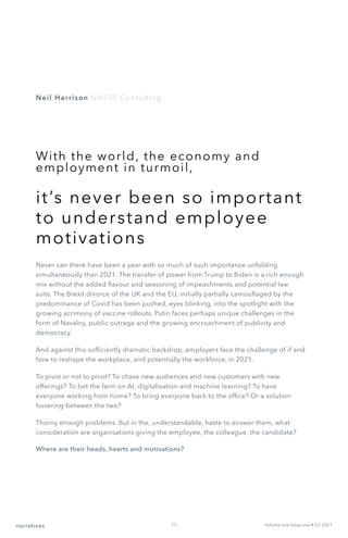 With the world, the economy and
employment in turmoil,
it’s never been so important
to understand employee
motivations
Never can there have been a year with so much of such importance unfolding
simultaneously than 2021. The transfer of power from Trump to Biden is a rich enough
mix without the added flavour and seasoning of impeachments and potential law
suits. The Brexit divorce of the UK and the EU, initially partially camouflaged by the
predominance of Covid has been pushed, eyes blinking, into the spotlight with the
growing acrimony of vaccine rollouts. Putin faces perhaps unique challenges in the
form of Navalny, public outrage and the growing encroachment of publicity and
democracy.
And against this sufficiently dramatic backdrop, employers face the challenge of if and
how to reshape the workplace, and potentially the workforce, in 2021.
To pivot or not to pivot? To chase new audiences and new customers with new
offerings? To bet the farm on AI, digitalisation and machine learning? To have
everyone working from home? To bring everyone back to the office? Or a solution
hovering between the two?
Thorny enough problems. But in the, understandable, haste to answer them, what
consideration are organisations giving the employee, the colleague, the candidate?
Where are their heads, hearts and motivations?
Neil Harrison NH237 Consulting
Volume one Issue one • Q1 2021
narratives 17
 