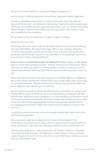 So, which is it to be? Stability or movement? Safety or progression?
And our grasp of shifting, potentially contradictory, motivations doesn’t stop there.
How do we feel about community? For many, this has been one of the defining
features of the last year – the absence of community. Those communities we were part
of through, for example, schools, sports, the arts, culture, even our families, have either
withered away or become more small screen than big picture. And nowhere is this
more tangible than the workplace.
We go there to share, to collaborate, to argue, to agree, to belong.
Except we can’t any more.
Conversely, rather than community, do we want to avoid commuting, avoid cramped,
over-populated offices. Are we entirely happy with our own company, delighted
not to be squeezing onto grubby, germy tubes, trains and buses? Do we feel more
productive and flexible working to our own schedules? Is an arms-length community
such as Zoom or Teams entirely sufficient?
And is a return to normal what people are looking for? Maybe, maybe not. We clearly
want an end to what Covid has wrought – financial, familial and emotional pain. Does
that mean we want to go back to a working existence exactly as it was pre-virus? It’s
easy to nod a swift yes, before we think that the last ten months have been a major re-
set.
We’ve seen significant and sustainable initiatives such as BLM, #BeKind and #MeToo.
We’ve seen heroes and heroines emerge (villains too, I know). We’ve been enchanted
by, now sadly deceased, 100 year old pensioners raising vast sums for the NHS and
we’ve clapped nurses, doctors and care workers.
We don’t want to go back to normal. And the normal we remember isn’t going to cut
it either. We’ve moved on. When we return, our expectations of employers will have
shifted higher. We’ll want more consideration, a kinder workplace and workforce, more
in the way of empathy and flexibility. We’ll want a better idea of what’s going on – 86%
of the same Aon survey suggested that employers were putting a greater priority
on employee communications. We’ll want better training, leadership, diversity and
inclusion.
I’m going to avoid the term new normal but people certainly don’t want much to do
with the old normal either.
And as we return, what do employees want in terms of remuneration? And
conversations around this sort of subject will vary significantly from industry sector to
sector. Covid and its aftermath have definitely created the haves and the have nots.
Just like career progression, salary progression will not have moved on at the pace
many will have liked. And with unemployment numbers likely to continue with their
upward trajectory for some time to come, there may be little labour market pressure to
push up remuneration levels.
narratives Volume one Issue one • Q1 2021
19
 