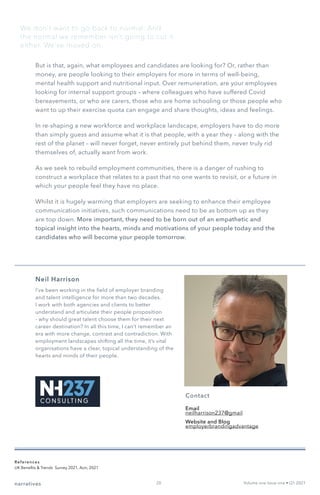 But is that, again, what employees and candidates are looking for? Or, rather than
money, are people looking to their employers for more in terms of well-being,
mental health support and nutritional input. Over remuneration, are your employees
looking for internal support groups – where colleagues who have suffered Covid
bereavements, or who are carers, those who are home schooling or those people who
want to up their exercise quota can engage and share thoughts, ideas and feelings.
In re-shaping a new workforce and workplace landscape, employers have to do more
than simply guess and assume what it is that people, with a year they – along with the
rest of the planet – will never forget, never entirely put behind them, never truly rid
themselves of, actually want from work.
As we seek to rebuild employment communities, there is a danger of rushing to
construct a workplace that relates to a past that no one wants to revisit, or a future in
which your people feel they have no place.
Whilst it is hugely warming that employers are seeking to enhance their employee
communication initiatives, such communications need to be as bottom up as they
are top down. More important, they need to be born out of an empathetic and
topical insight into the hearts, minds and motivations of your people today and the
candidates who will become your people tomorrow.
Neil Harrison
I’ve been working in the field of employer branding
and talent intelligence for more than two decades.
I work with both agencies and clients to better
understand and articulate their people proposition
- why should great talent choose them for their next
career destination? In all this time, I can’t remember an
era with more change, contrast and contradiction. With
employment landscapes shifting all the time, it’s vital
organisations have a clear, topical understanding of the
hearts and minds of their people.
Contact
Email
neilharrison237@gmail
Website and Blog
employerbrandingadvantage
narratives Volume one Issue one • Q1 2021
We don’t want to go back to normal. And
the normal we remember isn’t going to cut it
either. We’ve moved on.
References
UK Benefits & Trends Survey 2021, Aon, 2021
20
 