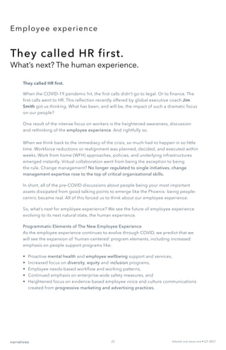 Employee experience
They called HR first.
What’s next? The human experience.
They called HR first.
When the COVID-19 pandemic hit, the first calls didn’t go to legal. Or to finance. The
first calls went to HR. This reflection recently offered by global executive coach Jim
Smith got us thinking. What has been, and will be, the impact of such a dramatic focus
on our people?
One result of the intense focus on workers is the heightened awareness, discussion
and rethinking of the employee experience. And rightfully so.
When we think back to the immediacy of the crisis, so much had to happen in so little
time. Workforce reductions or realignment was planned, decided, and executed within
weeks. Work from home (WFH) approaches, policies, and underlying infrastructures
emerged instantly. Virtual collaboration went from being the exception to being
the rule. Change management? No longer regulated to single initiatives, change
management expertise rose to the top of critical organizational skills.
In short, all of the pre-COVID discussions about people being your most important
assets dissipated from good talking points to emerge like the Phoenix: being people-
centric became real. All of this forced us to think about our employee experience.
So, what’s next for employee experience? We see the future of employee experience
evolving to its next natural state, the human experience.
Programmatic Elements of The New Employee Experience
As the employee experience continues to evolve through COVID, we predict that we
will see the expansion of ‘human-centered’ program elements, including increased
emphasis on people support programs like:
•	 Proactive mental health and employee wellbeing support and services,
•	 Increased focus on diversity, equity and inclusion programs,
•	 Employee needs-based workflow and working patterns,
•	 Continued emphasis on enterprise-wide safety measures, and
•	 Heightened focus on evidence-based employee voice and culture communications
created from progressive marketing and advertising practices.
narratives Volume one Issue one • Q1 2021
22
 