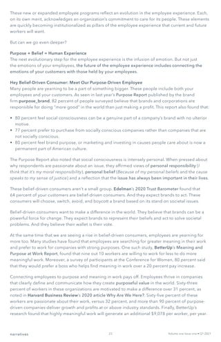 narratives Volume one Issue one • Q1 2021
These new or expanded employee programs reflect an evolution in the employee experience. Each,
on its own merit, acknowledges an organization’s commitment to care for its people. These elements
are quickly becoming institutionalized as pillars of the employee experience that current and future
workers will want.
But can we go even deeper?
Purpose + Belief = Human Experience
The next evolutionary step for the employee experience is the infusion of emotion. But not just
the emotions of your employees, the future of the employee experience includes connecting the
emotions of your customers with those held by your employees.
Hey Belief-Driven Consumer: Meet Our Purpose-Driven Employee
Many people are yearning to be a part of something bigger. These people include both your
employees and your customers. As seen in last year’s Purpose Report published by the brand
firm purpose_brand, 82 percent of people surveyed believe that brands and corporations are
responsible for doing “more good” in the world than just making a profit. This report also found that:
•	 80 percent feel social consciousness can be a genuine part of a company’s brand with no ulterior
motive.
•	 77 percent prefer to purchase from socially conscious companies rather than companies that are
not socially conscious.
•	 80 percent feel brand purpose, or marketing and investing in causes people care about is now a
permanent part of American culture.
The Purpose Report also noted that social consciousness is intensely personal. When pressed about
why respondents are passionate about an issue, they affirmed views of personal responsibility (I
think that it’s my moral responsibility), personal belief (Because of my personal beliefs and the cause
speaks to my sense of justice) and a reflection that the issue has always been important in their lives.
These belief-driven consumers aren’t a small group. Edelman’s 2020 Trust Barometer found that
64 percent of your customers are belief-driven consumers. And they expect brands to act. These
consumers will choose, switch, avoid, and boycott a brand based on its stand on societal issues.
Belief-driven consumers want to make a difference in the world. They believe that brands can be a
powerful force for change. They expect brands to represent their beliefs and act to solve societal
problems. And they believe their wallet is their vote.
At the same time that we are seeing a rise in belief-driven consumers, employees are yearning for
more too. Many studies have found that employees are searching for greater meaning in their work
and prefer to work for companies with strong purposes. One such study, BetterUp’s Meaning and
Purpose at Work Report, found that nine out 10 workers are willing to work for less to do more
meaningful work. Moreover, a survey of participants at the Conference for Women, 80 percent said
that they would prefer a boss who helps find meaning in work over a 20 percent pay increase.
Connecting employees to purpose and meaning in work pays off. Employees thrive in companies
that clearly define and communicate how they create purposeful value in the world. Sixty-three
percent of workers in these organizations are motivated to make a difference over 31 percent, as
noted in Harvard Business Review’s 2020 article Why Are We Here?. Sixty-five percent of these
workers are passionate about their work, versus 32 percent, and more than 90 percent of purpose-
driven companies deliver growth and profits at or above industry standards. Finally, BetterUp’s
research found that highly meaningful work will generate an additional $9,078 per worker, per year.
23
 