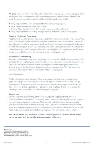 All good stories must have a villain. Here’s the villain of our purpose and employee story:
employees aren’t connected to their company’s purpose or the purpose of their own
work. As found in the aforementioned Harvard Business Review article,
•	 Only 28 percent feel fully connected to their company’s purpose,
•	 Only 39 percent see the value they create,
•	 A mere 22 percent think that their jobs leverage their strengths, and
•	 Only 34 percent think that they strongly contribute to their company’s success.
Creating the Human Experience
People are striving for greater meaning, in both their work and in the buying choices they
make. They want to make a difference in their communities and in the world. This desire
extends itself to include being associated with brands that take on the task of making the
world better. Purpose-driven organizations, and smart talent communicators, will see this
phenomenon and turn it to their advantage. They will work to connect their belief-driven
consumers and followers to their purpose-driven employees. How?
Evidence-Based Branding
As new as this concept may seem, the answer to connecting belief-driven consumers and
purpose-driven employees is found in traditional branding and marketing measurement
practices. It starts with understanding your organization’s true purpose, and in turn
arriving at an understanding of why consumers connect with you. The next step is to
understand how connected your purpose is to your employees.
And then we mix.
Analyze the relationship between these two measurements with a keen eye on any
gaps. Once gaps are identified, you can create internal communications and change
management actions to improve your employees’ connection to your purpose. At the
same time, use branding platforms – consumer and employer brand – to increase the
intensity of your customers’ brand loyalty to your company.
Bottom Line
We often say that authenticity is the new paradigm of employer brand. This is a
reflection that we now live in a consumer-driven communications world, another phrase
that we imagined several years ago. What we mean is that the ever-changing digital
communications world blurs the branding lines. Consumer brands need to add talent
attraction and engagement attributes in its branding architecture while employer brands
need to go well beyond benefit offerings to answer the ultimate question: why?
The future, what’s next vision is a seamless branding world. It’s a world where belief
meets purpose. And it’s a world where we make a difference.
narratives Volume one Issue one • Q1 2021
References
Purpose Report 2020, purpose_brand, 2020
Meaning and Purpose at Work, BetterUp, 2018
Edelman Trust Report, 2020, Eldeman, 2020
Why Are We Here?, Harvard Business Review, 2020
24
 