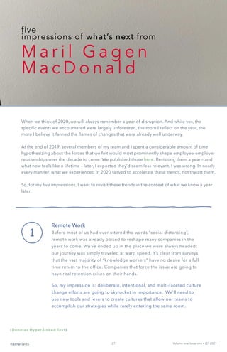 five
impressions of what’s next from
M a r i l G a g e n
M a c D o n a l d
1
When we think of 2020, we will always remember a year of disruption. And while yes, the
specific events we encountered were largely unforeseen, the more I reflect on the year, the
more I believe it fanned the flames of changes that were already well underway.
At the end of 2019, several members of my team and I spent a considerable amount of time
hypothesizing about the forces that we felt would most prominently shape employee-employer
relationships over the decade to come. We published those here. Revisiting them a year – and
what now feels like a lifetime – later, I expected they’d seem less relevant. I was wrong. In nearly
every manner, what we experienced in 2020 served to accelerate these trends, not thwart them.
So, for my five impressions, I want to revisit these trends in the context of what we know a year
later.
Remote Work
Before most of us had ever uttered the words “social distancing”,
remote work was already poised to reshape many companies in the
years to come. We’ve ended up in the place we were always headed:
our journey was simply traveled at warp speed. It’s clear from surveys
that the vast majority of “knowledge workers” have no desire for a full
time return to the office. Companies that force the issue are going to
have real retention crises on their hands.
So, my impression is: deliberate, intentional, and multi-faceted culture
change efforts are going to skyrocket in importance. We’ll need to
use new tools and levers to create cultures that allow our teams to
accomplish our strategies while rarely entering the same room.
narratives Volume one Issue one • Q1 2021
(Denotes Hyper-linked Text)
27
 