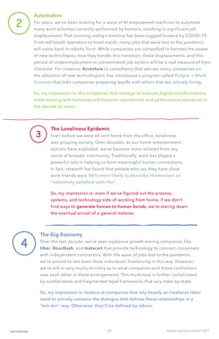 2
Automation
For years, we’ve been bracing for a wave of AI-empowered machines to automate
many work activities currently performed by humans, resulting in significant job
displacement. That looming reality’s timeline has been tugged forward by COVID-19.
From toll booth operators to hotel maids, many jobs that were lost to the pandemic
will come back in robotic form. While companies are compelled to harness the power
of new technologies, how they handle this transition, these displacements, and this
period of underemployment in concentrated job sectors will be a real measure of their
character. For instance, Accenture (a consultancy that advises many companies on
the adoption of new technologies), has introduced a program called People + Work
Connect that links companies preparing layoffs with others that are actively hiring.
So, my impression is: the companies that manage to execute digital transformations
while leading with humanity will become reputational and performance standouts in
the decade to come.
3
The Loneliness Epidemic
Even before we were all sent home from the office, loneliness
was gripping society. Over decades, as our home entertainment
options have exploded, we’ve become more isolated from any
sense of broader community. Traditionally, work has played a
powerful role in helping us form meaningful human connections.
In fact, research has found that people who say they have close
work friends were 96% more likely to describe themselves as
“extremely satisfied with life”.
So, my impression is: even if we’ve figured out the process,
systems, and technology side of working from home, if we don’t
find ways to generate human-to-human bonds, we’re staring down
the eventual arrival of a general malaise.
4
The Gig Economy
Over the last decade, we’ve seen explosive growth among companies like
Uber, DoorDash, and Instacart that provide technology to connect consumers
with independent contractors. With the wave of jobs lost to the pandemic,
we’re poised to see even more individuals freelancing in this way. However,
we’re still in very murky territory as to what companies and these contractors
owe each other in these arrangements. This murkiness is further complicated
by cumbersome and fragmented legal frameworks that vary state-by-state.
So, my impression is: leaders at companies that rely heavily on freelance labor
need to actively convene the dialogue that defines these relationships in a
“win-win” way. Otherwise, they’ll be defined by others.
Volume one Issue one • Q1 2021
narratives 28
 