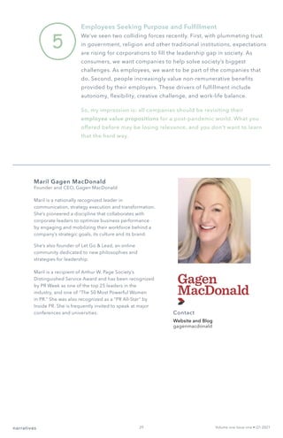 5
Employees Seeking Purpose and Fulfillment
We’ve seen two colliding forces recently. First, with plummeting trust
in government, religion and other traditional institutions, expectations
are rising for corporations to fill the leadership gap in society. As
consumers, we want companies to help solve society’s biggest
challenges. As employees, we want to be part of the companies that
do. Second, people increasingly value non-remunerative benefits
provided by their employers. These drivers of fulfillment include
autonomy, flexibility, creative challenge, and work-life balance.
So, my impression is: all companies should be revisiting their
employee value propositions for a post-pandemic world. What you
offered before may be losing relevance, and you don’t want to learn
that the hard way.
narratives Volume one Issue one • Q1 2021
Maril Gagen MacDonald
Founder and CEO, Gagen MacDonald
Maril is a nationally recognized leader in
communication, strategy execution and transformation.
She’s pioneered a discipline that collaborates with
corporate leaders to optimize business performance
by engaging and mobilizing their workforce behind a
company’s strategic goals, its culture and its brand.
She’s also founder of Let Go & Lead, an online
community dedicated to new philosophies and
strategies for leadership.
Maril is a recipient of Arthur W. Page Society’s
Distinguished Service Award and has been recognized
by PR Week as one of the top 25 leaders in the
industry, and one of “The 50 Most Powerful Women
in PR.” She was also recognized as a “PR All-Star” by
Inside PR. She is frequently invited to speak at major
conferences and universities. Contact
Website and Blog
gagenmacdonald
29
 