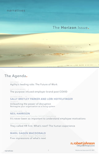 narratives
The Horizon Issue.
WELCOME ... 4
Agility’s leading role: The Future of Work
EMPLOYER BRAND ... 6
The purpose infused employer brand post COVID
OUTSIDE VIEW ... 10
SALLY BREYLEY PARKER AND LORI HEFFELFINGER
implexiti
Unleashing the power of disruption
Reimagine your organization as a living system
OUTSIDE VIEW ... 16
NEIL HARRISON
Lead Consultant and Founder NH237 Consulting
It’s never been so important to understand employee motivations
EMPLOYEE EXPERIENCE ... 21
They called HR first. What’s next? The human experience
OUTSIDE VIEW ... 26:
MARIL GAGEN MACDONALD
Founder and CEO, Gagen MacDonald
Five impressions of what’s next
n.robertjohnson
Unitingpeoplethroughpurpose.
The Agenda.
narratives Volume one Issue one • Q1 2021
3
 