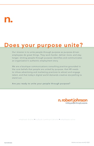 narratives Volume one Issue one • Q1 2021
n.
n.robertjohnson
Unitingpeoplethroughpurpose.
Our mission is to unite people through purpose as purpose-driven
employees do great things. They work harder, deliver more, and stay
longer. Uniting people through purpose identifies and communicates
an organization’s authentic employment story.
We are a boutique communications consulting practice grounded in
the core beliefs that people are united by purpose, that HR needs
to infuse advertising and marketing practices to attract and engage
talent, and that today’s digital world demands creative storytelling to
stand out.
Are you ready to unite your people through purpose?
employer brand • culture communications • employee voice
Does your purpose unite?
 