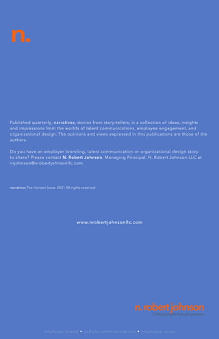 Published quarterly, narratives, stories from story-tellers, is a collection of ideas, insights
and impressions from the worlds of talent communications, employee engagement, and
organizational design. The opinions and views expressed in this publications are those of the
authors.
Do you have an employer branding, talent communication or organizational design story
to share? Please contact N. Robert Johnson, Managing Principal, N. Robert Johnson LLC at
nrjohnson@nrobertjohnsonllc.com.
n.
www.nrobertjohnsonllc.com
n.robertjohnson
Unitingpeoplethroughpurpose.
employer brand • culture communications • employee voice
narratives The Horizon Issue. 2021 All rights reserved.
 
