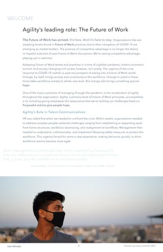 WELCOME
narratives Volume one Issue one • Q1 2021
Agility’s leading role: The Future of Work
The Future of Work has arrived. It’s here. And it’s here to stay. Organizations that are
adopting tenets found in Future of Work practices due to their navigation of COVID-19 are
emerging as market-leaders. The promise of competitive advantage is no longer the theory
or hopeful outcome of past Future of Work discussions. We’re seeing competitive advantage
playing-out in real time.
Adopting Future of Work tenets and practices in a time of a global pandemic, historic economic
turmoil, and society-changing civil unrest, however, isn’t pretty. The urgency of the crisis
response to COVID-19 rushed us past any prospect of easing into a Future of Work world.
Change, by itself, brings anxiety and uncertainty to the workforce. Change in acted in these
times takes workforce anxiety to whole new level. But change also brings something special:
hope.
One of the many outcomes of managing through the pandemic is the acceleration of agility
throughout the organization. Agility, a primary tenet of Future of Work principles, accomplishes
a lot including giving employees the reassurance that we’re tackling our challenges head-on.
Purposeful actions give people hope.
Agility’s Role in Talent Communications
HR was called first when we needed to confront the crisis. Within weeks, organizations needed
to address complex people-centered challenges ranging from establishing or expanding work
from home structures, workforce downsizing, and realignment of workflows. Management then
needed to understand, institutionalize, and implement lifesaving safety measures to protect the
workforce. This urgency forced for some a new experience: making decisions quickly. In short,
workforce actions became more agile.
‘Both management and boards have been surprised by how quickly
they can make decisions when necessary. Once you have experienced
that, it gives you the confidence to act more quickly.’
—Nora Aufreiter, Corporate Director at Scotiabank, Kroger and Cadillac Fairview
4
 