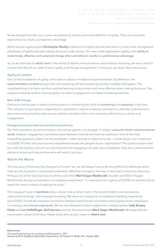 As we emerge from the crisis, some are embracing a more prominent definition of agility. They are using their
experiences to create a competitive advantage.
World-renown agility expert Christopher Worley’s definition of agility denotes that there is more to the management
philosophy of agility than just making decisions under duress. His view is that organization agility is the ability to
make timely, effective, and sustained change when and where it results in a performance advantage.
So, as we look here to what’s next in the worlds of talent communications and employer branding, we see a need to
connect the dots of our state of work, agility, and change management. In doing so, we draw a few conclusions.
Agility isn’t perfect.
One of the foundations of agility is the need to adopt a mindset of experimentation. By definition, the
experimentation mindset accepts that not everything will work perfectly and that mistakes will happen. The
important thing is to learn and then use that learning to be timelier and more effective when making decisions. This
viewpoint extends itself to infusing agility into talent engagement and talent marketing practices.
New skills emerge.
One key to being agile in talent communications is mastering the skills of monitoring and assessing in real time.
This includes increasing your organization’s capability to capture employee perceptions, attitudes, and emotions;
document and verify these data points; and then transform them into narratives with a focus on action and
engagement.
Change transcends internal and external audiences.
Our first motivation, as communicators and change agents, is to engage. In today’s consumer-driven communications
world, however, engagement cannot be siloed between internal and external audiences. One of the most
compelling questions asked now by candidates – either directly or subconsciously – is what did you do in response
to COVID-19? How did your business adjustments impact the people of your organization? The positive actions that
you took during this crisis are not only important for engaging and retain your employees; they also create powerful
stories to entice and inspire those who will want to join you.
Watch the Movie
The new pace of business has changed us forever. Yes, we will always have to be thoughtful and deliberate when
making critical people or functional investments. What has changed is the way in which we arrive at our decisions.
Perhaps one of the best expressions of this came from Maril Gagen MacDonald, founder and CEO of Gagen
MacDonald, during a presentation on employee experience: “in reacting to the urgency of COVID, we were forced to
watch the movie instead of reading the book.”
This inaugural issue of narratives takes a closer look at what’s next in the world of talent communications,
organizational design, and employer branding. We share our viewpoints on employer branding imperatives
post COVID-19 and the important connection between belief-driven consumers and purpose-driven employees
in creating a new human experience. We are also blessed to share insights from industry leaders Sally Breyley
Parker and Lori Heffelfinger, Neil Harrison and the aforementioned Maril Gagen MacDonald. We hope that the
conversation doesn’t end here. Please share with us your views on what’s next.
‘... change agents must engage in awareness of the
external issues facing the organization as well as its
various internal initiatives.’
References
The board’s role during crisis and beyond, McKinsey & Co., 2021
Designing HR for Digitally-Enabled Agile Organizations, Christopher G. Worley, HR + People, 2020
Volume one Issue one • Q1 2021
narratives
—Christopher G. Worley, Pepperdine Graziadio Business School
5
 