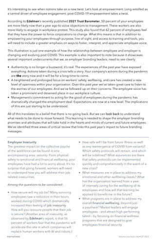 It’s interesting to see when notions take on a new twist. Let’s look at empowerment. Long extolled as
a central driver of employee engagement, post COVID-19 empowerment takes a twist.
According to Edelman’s recently published 2021 Trust Barometer, 50 percent of your employees
are more likely now than a year ago to voice objections to management. These workers are also
more likely to engage in workplace protest. This study also found that 62 percent of employees feel
that they have the power to force corporations to change. What this means is that in addition to
empowering your employees through purpose, line of sight, and access to training and tools, you
will need to include a greater emphasis on ways to foster, interpret, and appreciate employee voice.
This illustration is just one example of how the relationship between employee and employer is
changing and evolving post COVID. This example is also important to note because it showcases
several important undercurrents that we, as employer branding leaders, need to see clearly.
•	 Authenticity is no longer a buzzword, it’s real. The experiences of the past year have exposed
everything. Actions taken during a crisis tells a story. Your company’s actions during the pandemic
are the story now and it will be for a long-time to come.
•	 A heightened and prolonged focus on workers’ safety, wellbeing, and care has created a new
level of openness within your organization. Over this past year we’ve taken great care to listen to
the worries of our employees. And we’ve followed up on their concerns. The employee voice has
taken a prominent and deserved place in our workplace culture.
•	 Management’s commitment to acting for the good of employees during the pandemic has
dramatically changed the employment deal. Expectations are now at a new level. The implications
of this are just starting to be understood.
All of this translates to a belief that there is no going back. But we can look back to understand
what needs to be done to move forward. This learning is needed to shape the employer branding
promises and attributes that will take hold in the hearts and minds of current and future employees.
We’ve identified three areas of critical review that links this past year’s impact to future branding
messages.
Employee Insecurity
The greatest impact on the collective psyche
of the workforce can be found in one
encompassing area: security. From physical
safety to emotional and financial wellbeing, your
employees have had a lot to worry about. It’s no
surprise that going forward, workers will need
to understand how you will address their job-
related insecurities.
Among the questions to be considered:
•	 How secure will my job be? Many surviving
employees saw a reduction in their hours
worked during COVID which dramatically
increased their feeling of job insecurity.
How will you reassure people that their job
is secure? (Another area of insecurity, as
observed by Edelman’s report, is that 56
percent of workers fear that the pandemic will
accelerate the rate in which companies will
replace human workers with AI and robots.)
•	 How safe will I be from future illness as well
as any reemergence of COVID from variants?
Which safety protocols will remain, and which
will be sidelined? What assurances are there
that safety protocols can be implemented
quickly and comprehensively in the event of a
new crisis?
•	 What measures are in place to address my
emotional and other wellbeing needs? What
has the organization learned from a year
of intensely caring for the wellbeing of its
employees and how will that learning be
applied to benefit me in the future?
•	 What programs are in place to address my
overall financial wellbeing, beyond just
a paycheck? Market leaders will engage
employees – and attract high-performing
talent – by focusing on financial wellness
programs that are designed to give
employees financial security.
narratives Volume one Issue one • Q1 2021
7
 