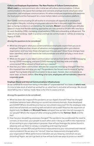Culture and Employee Expectations: The New Practice of Culture Communications
What’s next is a more prominent role in what we call culture communications. Culture
communication is the space that overlaps and connects employer brand, employee value
proposition, and employee communications. It’s where employee experience (EX) becomes
the focal point and the framework for a more holistic talent communications platform.
Post COVID, communicating EX will evolve to encompass all aspects of an employee’s
employment lifecycle, including employment elements that in the past might have been
seen as being mundane or uninteresting. For example, Mercer’s recent employee attitudes
research shows that flexible working approaches are now central to EX with HR’s new focus
on work flexibility (74%), managing virtual workers (70%) and onboarding at 68 percent. The
state of virtual working – both in practice and how we communicate it – will be an enduring
legacy of 2020.
Among the questions to be considered:
•	 What has changed in what your current and future employees expect from you as an
employer? What are their drivers of attraction and engagement within your distinct
organization and how have those changed over the past year? Once those changes have
been identified, which will need to be institutionalized and which will play a more short-
term role?
•	 What are the gaps in your talent communication narratives from before COVID messaging,
during COVID messaging, and post COVID messaging? Are they wide and totally
unconnected? What amount of level-setting is needed?
•	 How has your talent communities’ attitudes for corporate messaging changed? How has
this impacted how and what you say? The pandemic has forced most to move at “agility-
speed” forcing leadership communication to be as open, honest, clear and concise as
never seen, or heard, before. One thing is for sure, employees will not tolerate a return to
corporate speak.
Employer Brand and Internal Communications Infrastructures
As we continue to move from being in the state of “unprecedented” to a state of what’s next,
it’s time to take stock of what has worked for us, what hasn’t, and what will emerge. We should
resist falling into a ‘resting’ mode. Now is the time to assess and act.
Among the questions to be considered:
•	 What has been the impact of the pandemic on our digital channels? How has changed
candidate behavior been affecting our current recruitment channels, those developed
pre-COVID? Where should be prioritize our recruitment resources? On the employee side,
what internal channels are working well and which not so well? How has the expansion of
digital tools like Zoom and Microsoft Teams reshaped how we take internal messages to
our people? What’s the impact of other emerging platforms like Yammer, Slack and the
like?
•	 How has your storytelling processes changed? The pandemic has accelerated the need to
connect, or reconnect, your people to each other and in doing so reaffirm the importance
of connecting to your organization’s purpose. How will you leverage the stories found in
adversity and use them to convey a compelling and inspiring future?
•	 How will you reinsert ROI and performance measurement to your recruitment and internal
communications? As we return to “normal”, how has measurement changed within
your organization? What performance indicators are you keeping, and which are you
discarding? Again, we can’t go back so how will we build new ways to prove our worth?
narratives Volume one Issue one • Q1 2021
8
 
