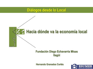 Diálogos desde lo Local 
Hacia dónde va la economía local 
Fundación Diego Echavarria Misas 
Itagüí 
Hernando Granados Cortés 
 
