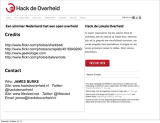 Credits

    http://www.flickr.com/photos/sharkbait/
    http://www.flickr.com/photos/scraplab/4016849260/
    http://www.geekologie.com
    http://www.flickr.com/photos/daleremote



    Contact

    Who: JAMES BURKE
    Site: www.hackdeoverheid.nl Twitter:
    @hackdeoverheid
    Site: www.lifesized.net Twitter: @lifesized
    Email: james@hackdeoverheid.nl




Saturday, October 15, 11
 