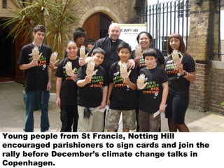 Young people from St Francis, Notting Hill
encouraged parishioners to sign cards and join the
rally before December’s climate change talks in
Copenhagen.
 