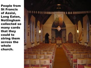 People from
St Francis
of Assisi,
Long Eaton,
Nottingham
collected so
many cards
that they
could to
string them
across the
whole
church.
 