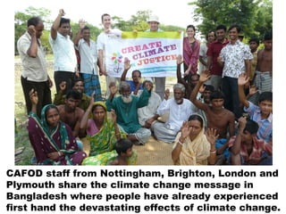 CAFOD staff from Nottingham, Brighton, London and
Plymouth share the climate change message in
Bangladesh where people have already experienced
first hand the devastating effects of climate change.
 